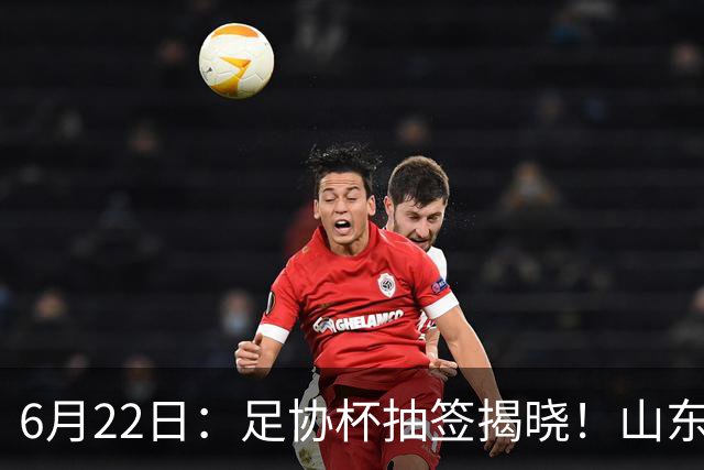6月22日：足协杯抽签揭晓！山东泰山能否靠“神签”避开海港申花，逆袭卫冕？